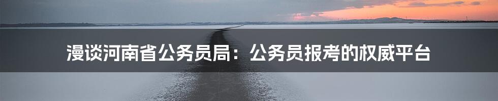 漫谈河南省公务员局:公务员报考的权威平台