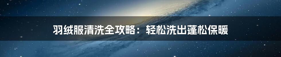 羽绒服清洗全攻略:轻松洗出蓬松保暖
