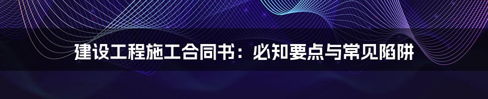 建设工程施工合同书：必知要点与常见陷阱