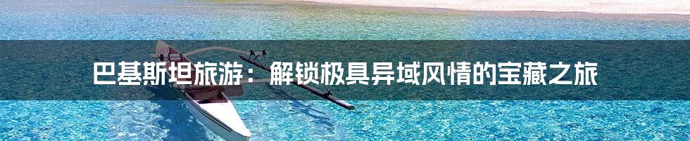 巴基斯坦旅游:解锁极具异域风情的宝藏之旅