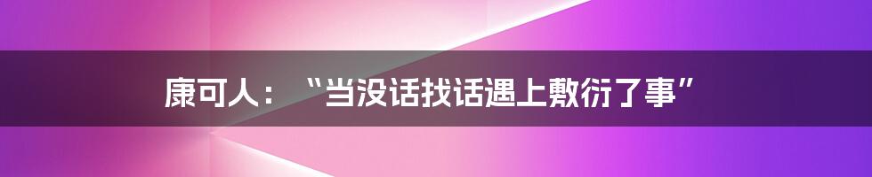 康可人:“当没话找话遇上敷衍了事”