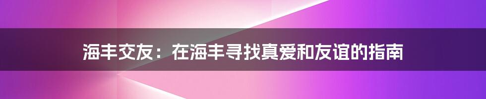 海丰交友:在海丰寻找真爱和友谊的指南
