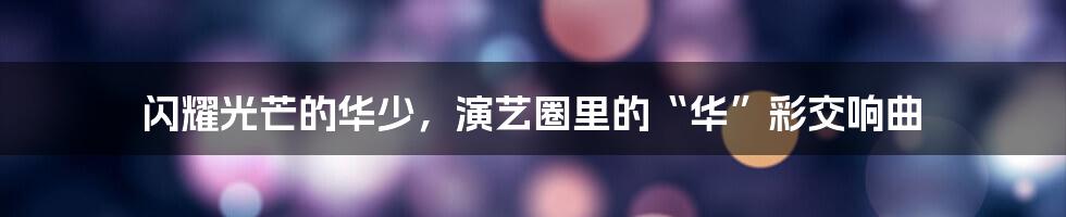 闪耀光芒的华少,演艺圈里的“华”彩交响曲