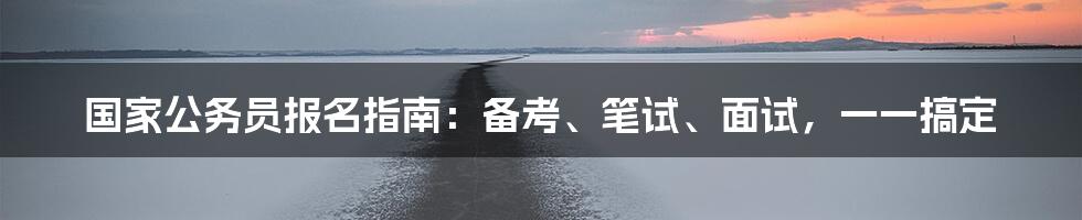 国家公务员报名指南:备考、笔试、面试,一一搞定