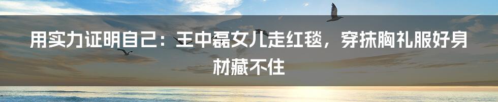 用实力证明自己:王中磊女儿走红毯,穿抹胸礼服好身材藏不住