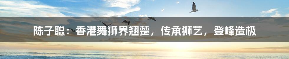 陈子聪:香港舞狮界翘楚,传承狮艺,登峰造极
