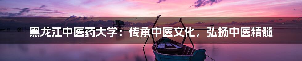 黑龙江中医药大学:传承中医文化,弘扬中医精髓