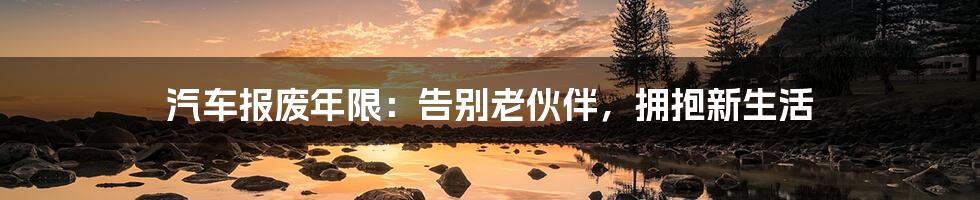 汽车报废年限:告别老伙伴,拥抱新生活