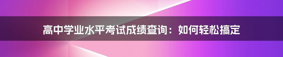 高中学业水平考试成绩查询：如何轻松搞定
