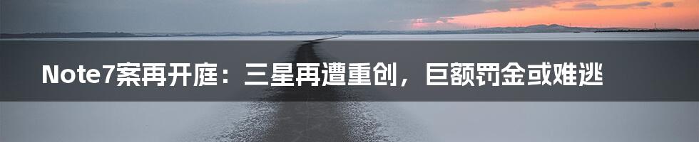 Note7案再开庭:三星再遭重创,巨额罚金或难逃