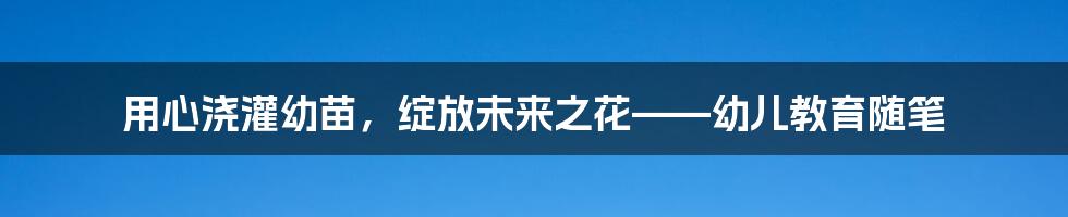 用心浇灌幼苗，绽放未来之花——幼儿教育随笔