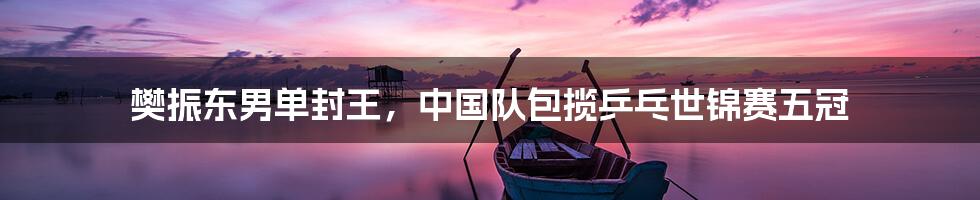 樊振东男单封王,中国队包揽乒乓世锦赛五冠