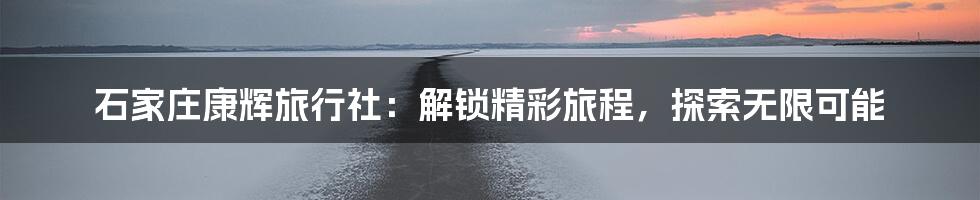 石家庄康辉旅行社:解锁精彩旅程,探索无限可能