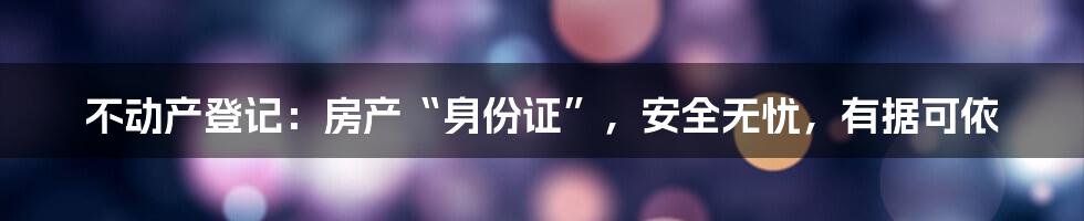 不动产登记:房产“身份证”,安全无忧,有据可依