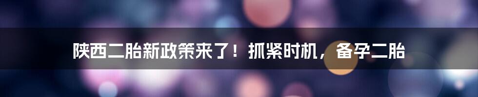 陕西二胎新政策来了!抓紧时机,备孕二胎