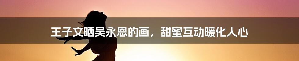 王子文晒吴永恩的画,甜蜜互动暖化人心