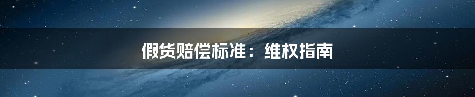 假货赔偿标准:维权指南