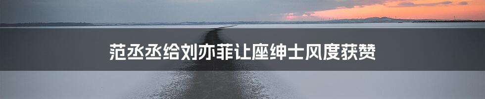 范丞丞给刘亦菲让座绅士风度获赞