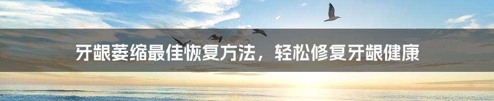 牙龈萎缩最佳恢复方法,轻松修复牙龈健康