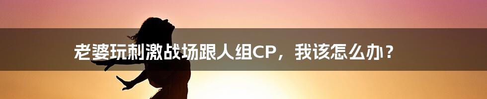 老婆玩刺激战场跟人组CP,我该怎么办?