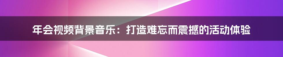 年会视频背景音乐:打造难忘而震撼的活动体验
