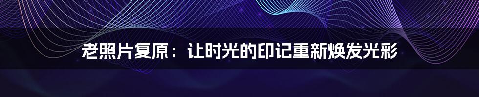 老照片复原:让时光的印记重新焕发光彩