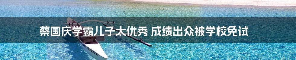 蔡国庆学霸儿子太优秀 成绩出众被学校免试