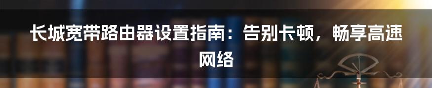 长城宽带路由器设置指南:告别卡顿,畅享高速网络