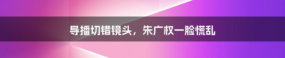 导播切错镜头,朱广权一脸慌乱