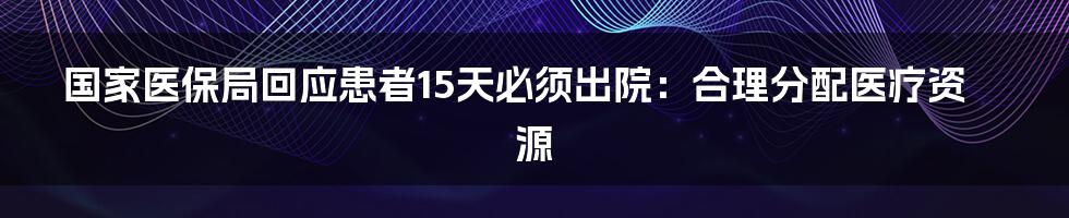 国家医保局回应患者15天必须出院:合理分配医疗资源