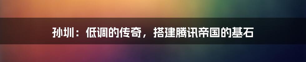 孙圳:低调的传奇,搭建腾讯帝国的基石