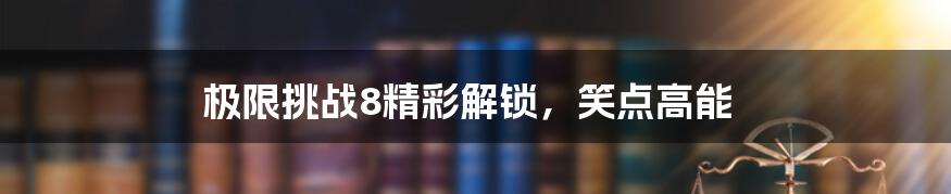 极限挑战8精彩解锁,笑点高能