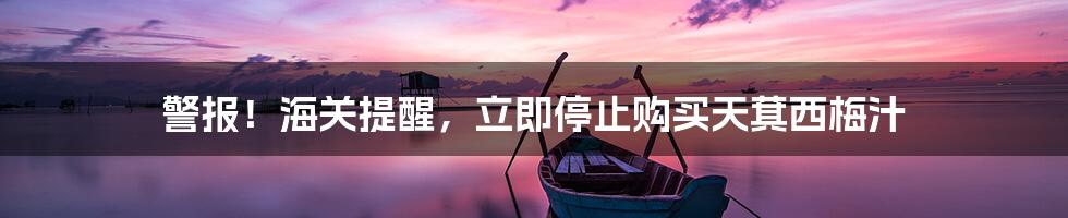 警报!海关提醒,立即停止购买天萁西梅汁