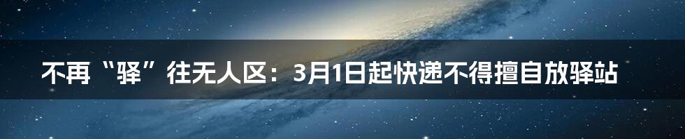 不再“驿”往无人区:3月1日起快递不得擅自放驿站