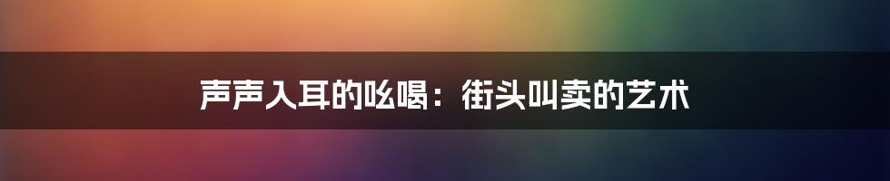 声声入耳的吆喝:街头叫卖的艺术