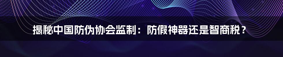 揭秘中国防伪协会监制:防假神器还是智商税?