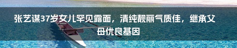 张艺谋37岁女儿罕见露面,清纯靓丽气质佳,继承父母优良基因