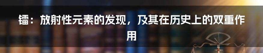 镭:放射性元素的发现,及其在历史上的双重作用