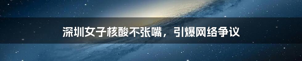 深圳女子核酸不张嘴,引爆网络争议