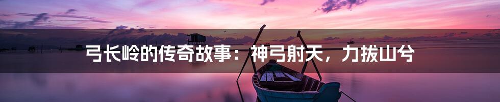 弓长岭的传奇故事:神弓射天,力拔山兮