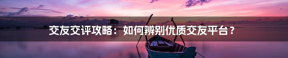 交友交评攻略:如何辨别优质交友平台?