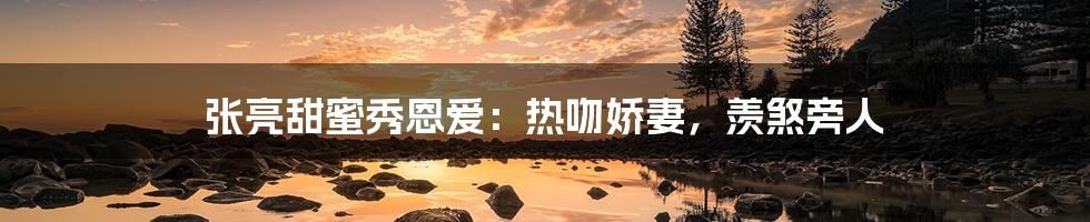 张亮甜蜜秀恩爱：热吻娇妻，羡煞旁人