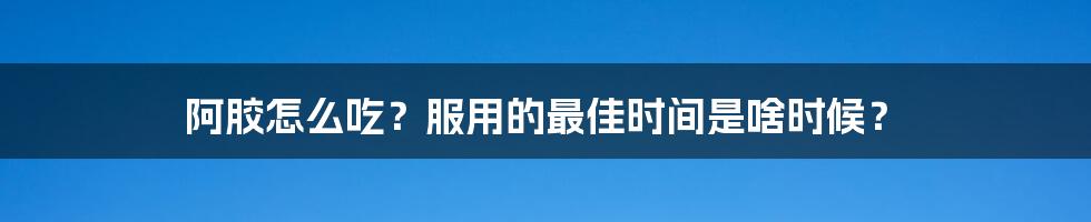 阿胶怎么吃?服用的最佳时间是啥时候?