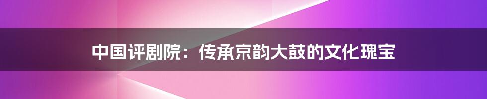 中国评剧院：传承京韵大鼓的文化瑰宝