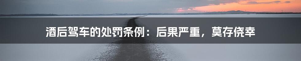 酒后驾车的处罚条例:后果严重,莫存侥幸