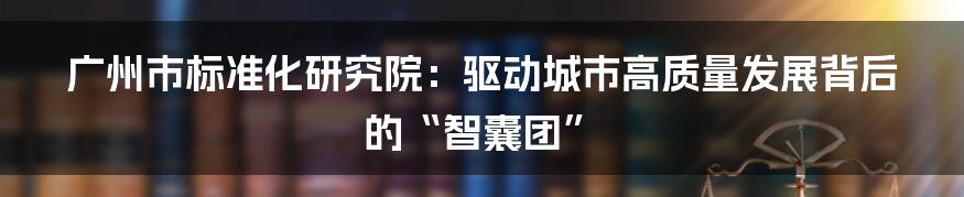 广州市标准化研究院:驱动城市高质量发展背后的“智囊团”
