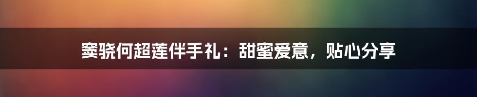 窦骁何超莲伴手礼:甜蜜爱意,贴心分享