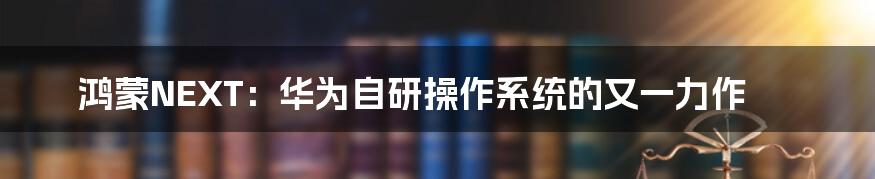 鸿蒙NEXT:华为自研操作系统的又一力作
