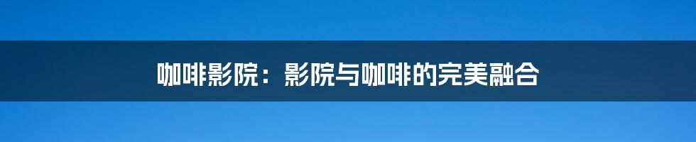 咖啡影院:影院与咖啡的完美融合