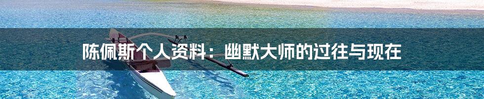 陈佩斯个人资料:幽默大师的过往与现在